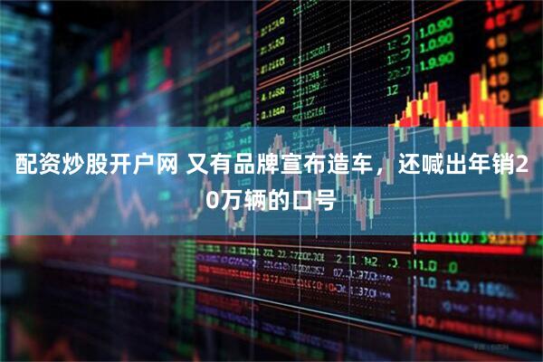 配资炒股开户网 又有品牌宣布造车，还喊出年销20万辆的口号