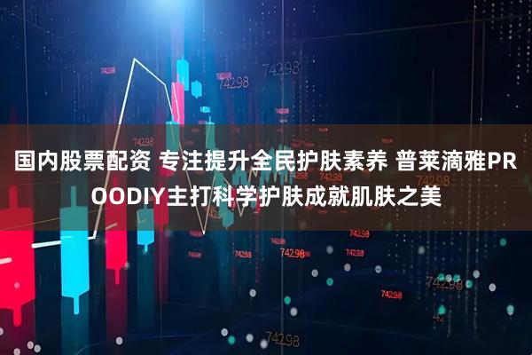 国内股票配资 专注提升全民护肤素养 普莱滴雅PROODIY主打科学护肤成就肌肤之美