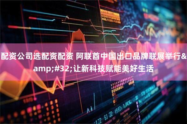 配资公司选配资配资 阿联酋中国出口品牌联展举行&#32;让新科技赋能美好生活