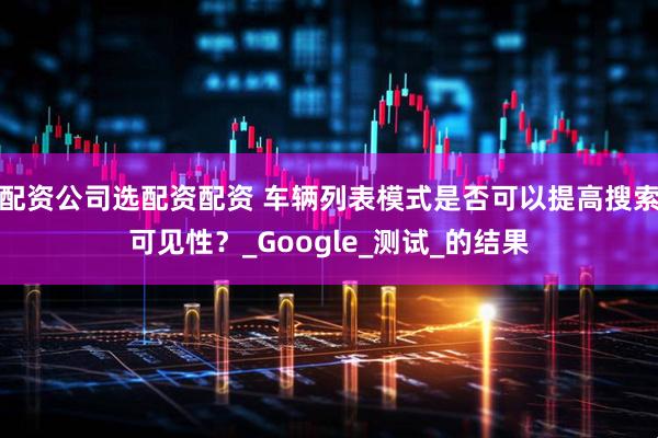 配资公司选配资配资 车辆列表模式是否可以提高搜索可见性？_Google_测试_的结果