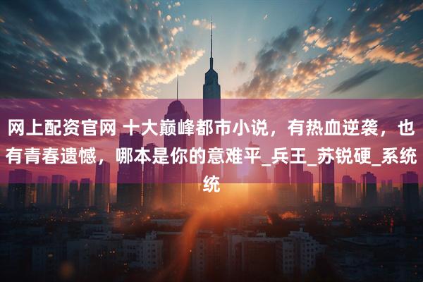 网上配资官网 十大巅峰都市小说，有热血逆袭，也有青春遗憾，哪本是你的意难平_兵王_苏锐硬_系统