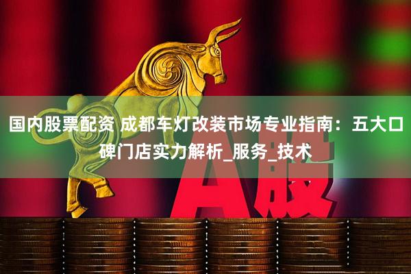 国内股票配资 成都车灯改装市场专业指南：五大口碑门店实力解析_服务_技术