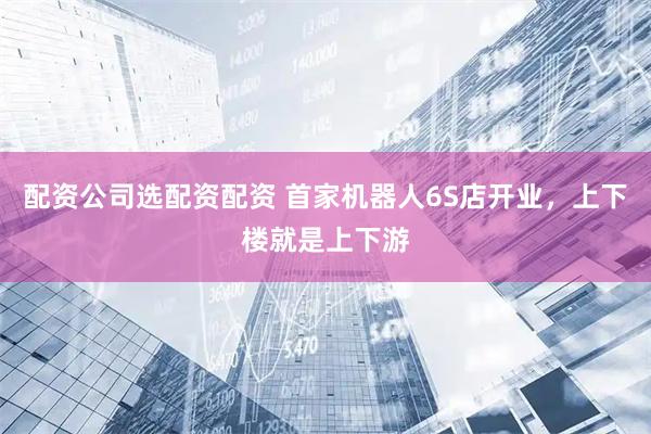 配资公司选配资配资 首家机器人6S店开业，上下楼就是上下游