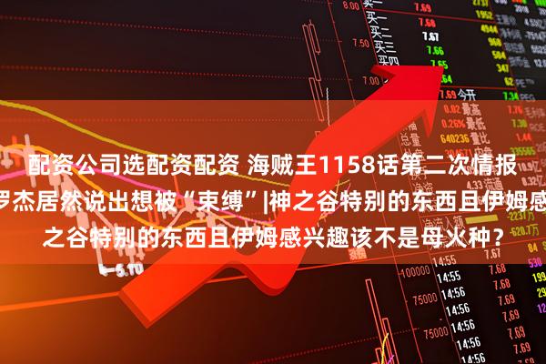 配资公司选配资配资 海贼王1158话第二次情报更新|海上最自由的罗杰居然说出想被“束缚”|神之谷特别的东西且伊姆感兴趣该不是母火种？