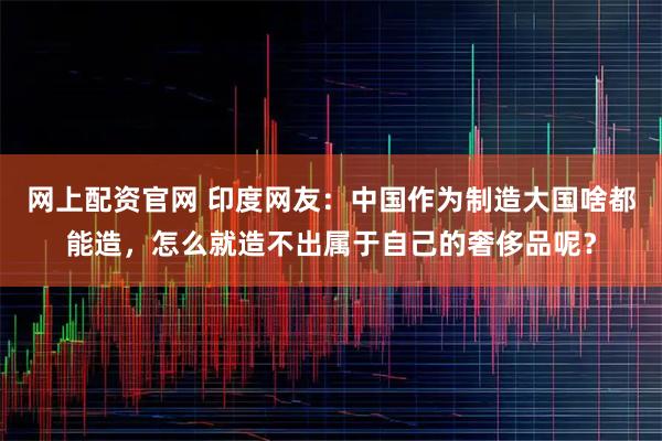 网上配资官网 印度网友：中国作为制造大国啥都能造，怎么就造不出属于自己的奢侈品呢？