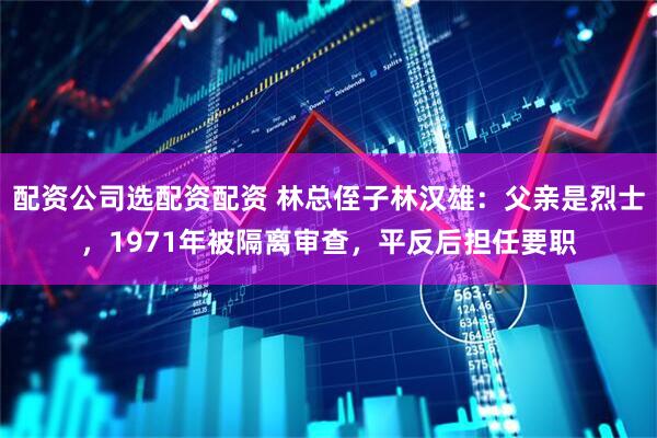 配资公司选配资配资 林总侄子林汉雄：父亲是烈士，1971年被隔离审查，平反后担任要职