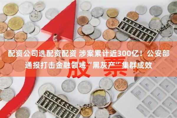 配资公司选配资配资 涉案累计近300亿！公安部通报打击金融领域“黑灰产”集群成效